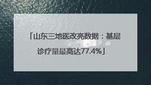 山东三地医改亮数据：基层诊疗量最高达77.4%
