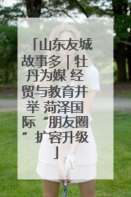 山东友城故事多｜牡丹为媒 经贸与教育并举 菏泽国际“朋友圈”扩容升级