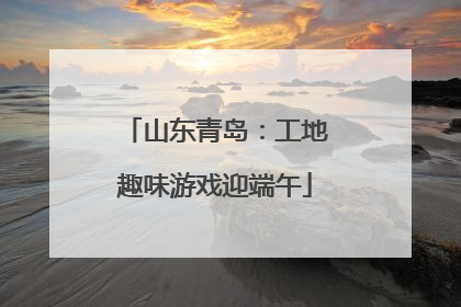 山东青岛：工地趣味游戏迎端午