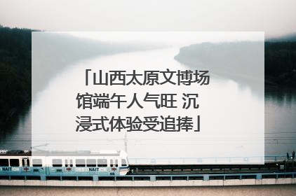 山西太原文博场馆端午人气旺 沉浸式体验受追捧