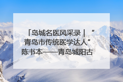 岛城名医风采录｜“青岛市传统医学达人”陈书本——青岛城阳古镇正骨医院骨伤科