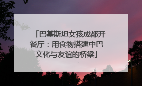 巴基斯坦女孩成都开餐厅：用食物搭建中巴文化与友谊的桥梁