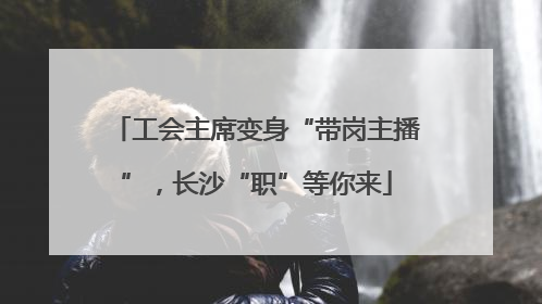 工会主席变身“带岗主播”，长沙“职”等你来