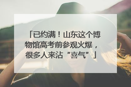 已约满！山东这个博物馆高考前参观火爆，很多人来沾“喜气”