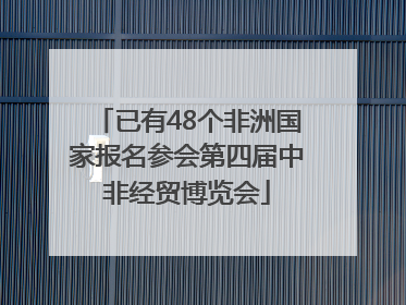 已有48个非洲国家报名参会第四届中非经贸博览会