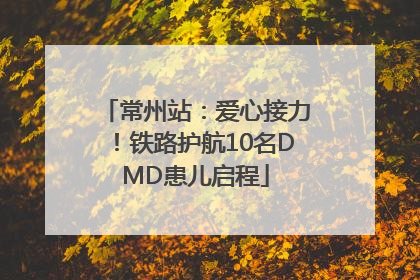 常州站：爱心接力！铁路护航10名DMD患儿启程