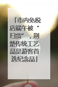 市内免税店端午被“扫货”，荆楚传统工艺品是游客首选纪念品