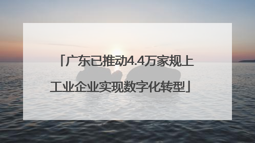 广东已推动4.4万家规上工业企业实现数字化转型