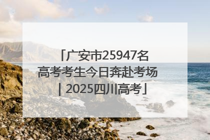 广安市25947名高考考生今日奔赴考场｜2025四川高考