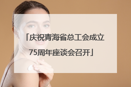 庆祝青海省总工会成立75周年座谈会召开