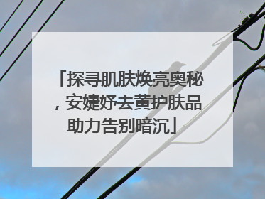 探寻肌肤焕亮奥秘，安婕妤去黄护肤品助力告别暗沉