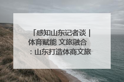 感知山东记者谈｜体育赋能 文旅融合：山东打造体商文旅融合发展新格局