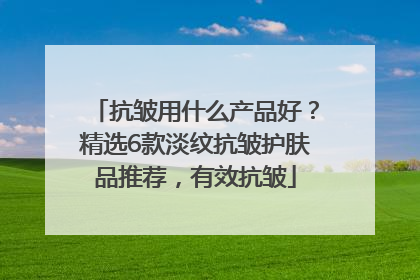 抗皱用什么产品好？精选6款淡纹抗皱护肤品推荐，有效抗皱
