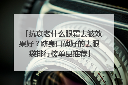 抗衰老什么眼霜去皱效果好？跻身口碑好的去眼袋排行榜单品推荐