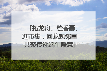 拓龙舟、缝香囊、逛市集，回龙观邻里共聚传递端午暖意