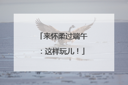 来怀柔过端午：这样玩儿！