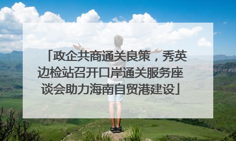 政企共商通关良策，秀英边检站召开口岸通关服务座谈会助力海南自贸港建设
