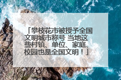 攀枝花市被授予全国文明城市称号 当地这些村镇、单位、家庭、校园也是全国文明！