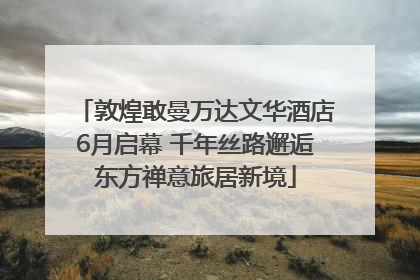 敦煌敢曼万达文华酒店6月启幕 千年丝路邂逅东方禅意旅居新境