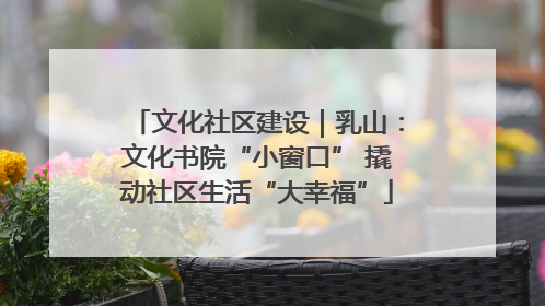 文化社区建设｜乳山：文化书院“小窗口” 撬动社区生活“大幸福”