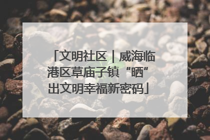 文明社区｜威海临港区草庙子镇“晒”出文明幸福新密码