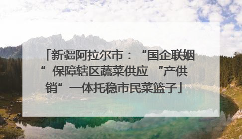 新疆阿拉尔市：“国企联姻”保障辖区蔬菜供应 “产供销”一体托稳市民菜篮子