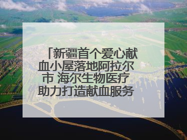 新疆首个爱心献血小屋落地阿拉尔市 海尔生物医疗助力打造献血服务新模式