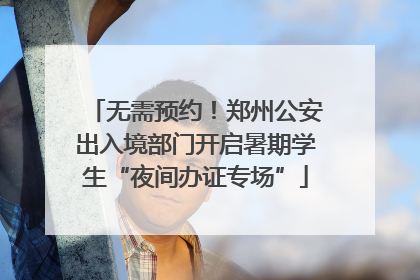 无需预约！郑州公安出入境部门开启暑期学生“夜间办证专场”