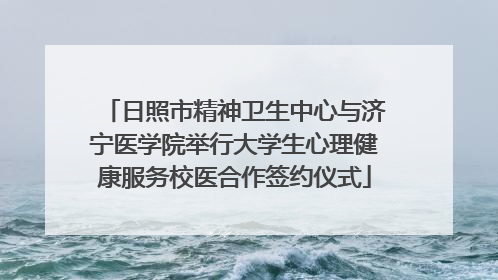 日照市精神卫生中心与济宁医学院举行大学生心理健康服务校医合作签约仪式