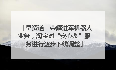 早资道｜荣耀进军机器人业务；淘宝对“安心鉴”服务进行逐步下线调整