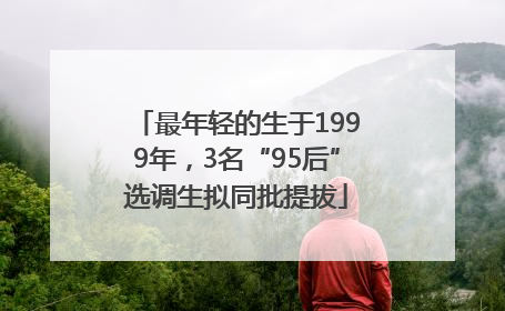 最年轻的生于1999年，3名“95后”选调生拟同批提拔