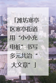 潍坊寒亭区寒亭街道用“小小充电桩”书写多元共治“大文章”