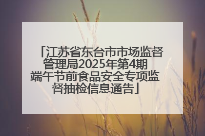 江苏省东台市市场监督管理局2025年第4期端午节前食品安全专项监督抽检信息通告