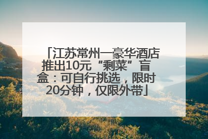 江苏常州一豪华酒店推出10元“剩菜”盲盒：可自行挑选，限时20分钟，仅限外带