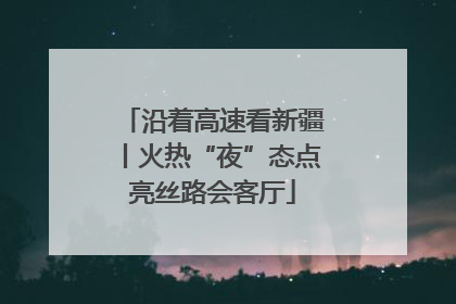 沿着高速看新疆丨火热“夜”态点亮丝路会客厅