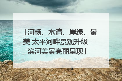 河畅、水清、岸绿、景美 太平河畔景观升级 滨河美景亮丽呈现