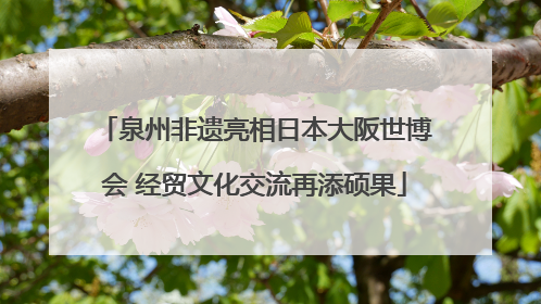泉州非遗亮相日本大阪世博会 经贸文化交流再添硕果