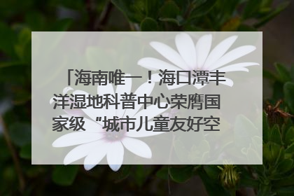 海南唯一！海口潭丰洋湿地科普中心荣膺国家级“城市儿童友好空间建设园区”称号