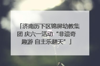 济南历下区锦屏幼教集团 庆六一活动“非遗奇趣游 自主乐翻天”