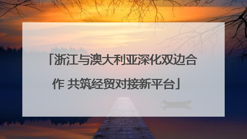 浙江与澳大利亚深化双边合作 共筑经贸对接新平台