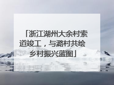 浙江湖州大余村索道竣工，与潞村共绘乡村振兴蓝图