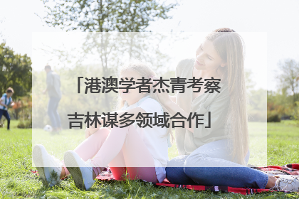 港澳学者杰青考察吉林谋多领域合作