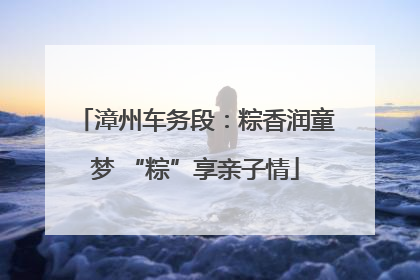 漳州车务段：粽香润童梦 “粽”享亲子情