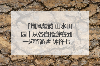 荆风楚韵 山水田园｜从各自抢游客到一起留游客 钟祥七村抱团解了“乡愁”添了“乡酬”