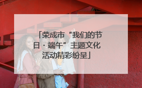 荣成市“我们的节日・端午”主题文化活动精彩纷呈