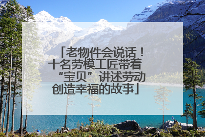 老物件会说话！十名劳模工匠带着“宝贝”讲述劳动创造幸福的故事