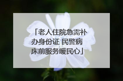 老人住院急需补办身份证 民警病床前服务暖民心