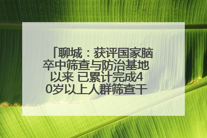 聊城：获评国家脑卒中筛查与防治基地以来 已累计完成40岁以上人群筛查干预40余万人次
