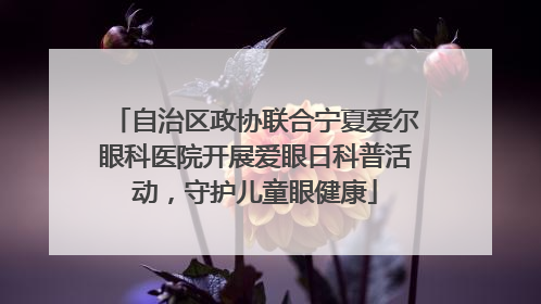 自治区政协联合宁夏爱尔眼科医院开展爱眼日科普活动，守护儿童眼健康