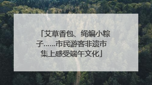 艾草香包、绳编小粽子……市民游客非遗市集上感受端午文化